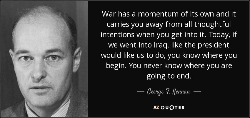 War has a momentum of its own and it carries you away from all thoughtful intentions when you get into it. Today, if we went into Iraq, like the president would like us to do, you know where you begin. You never know where you are going to end. - George F. Kennan