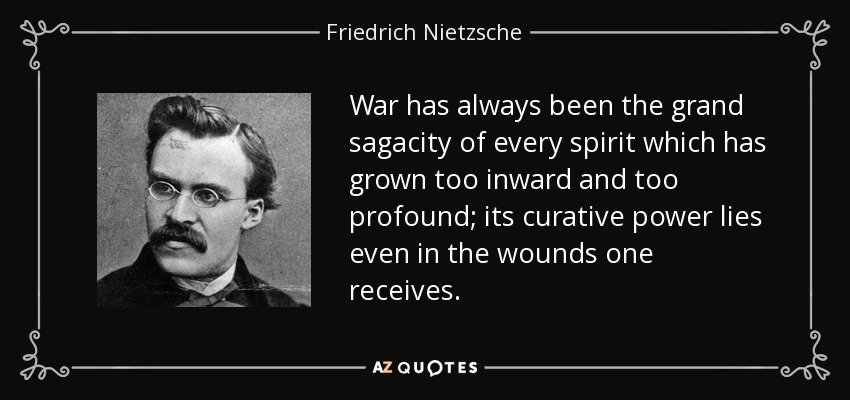 War has always been the grand sagacity of every spirit which has grown too inward and too profound; its curative power lies even in the wounds one receives. - Friedrich Nietzsche