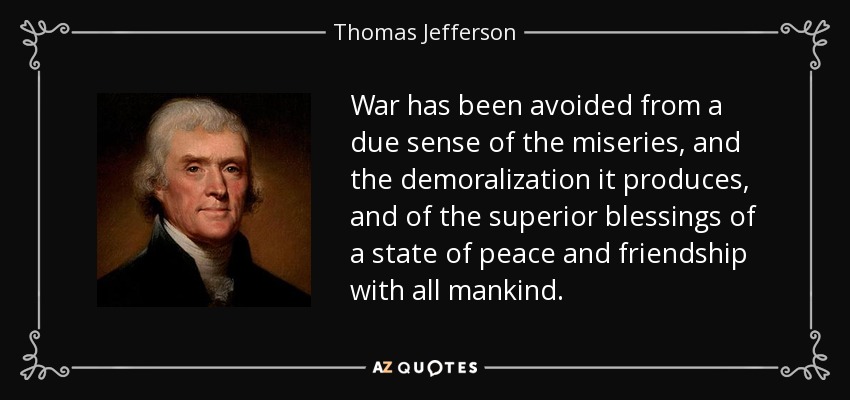 War has been avoided from a due sense of the miseries, and the demoralization it produces, and of the superior blessings of a state of peace and friendship with all mankind. - Thomas Jefferson