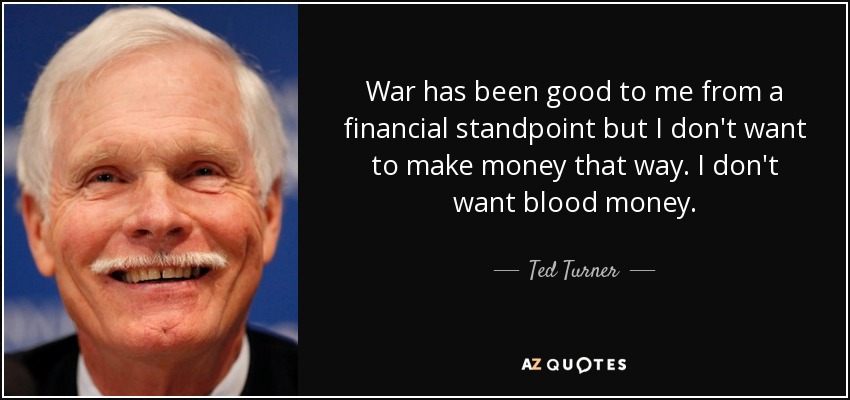 War has been good to me from a financial standpoint but I don't want to make money that way. I don't want blood money. - Ted Turner