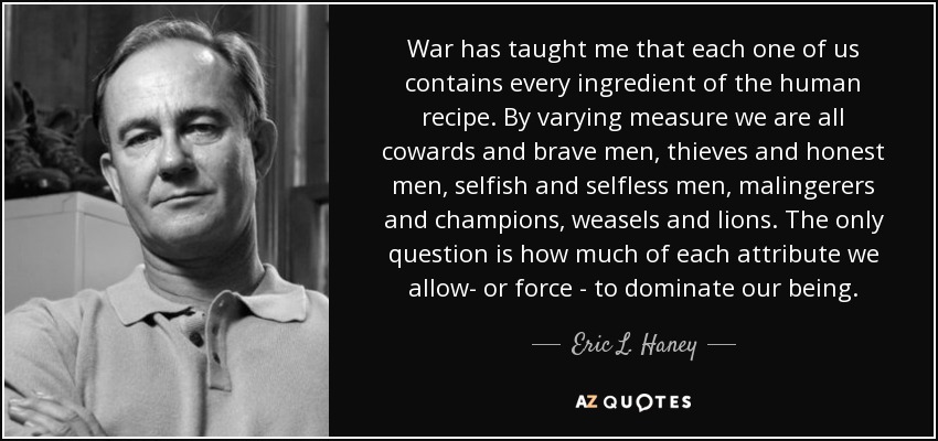 War has taught me that each one of us contains every ingredient of the human recipe. By varying measure we are all cowards and brave men, thieves and honest men, selfish and selfless men, malingerers and champions, weasels and lions. The only question is how much of each attribute we allow- or force - to dominate our being. - Eric L. Haney
