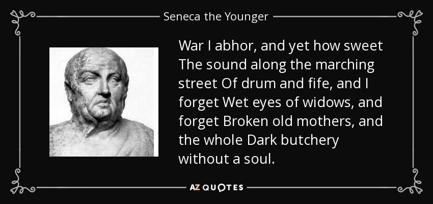 War I abhor, and yet how sweet The sound along the marching street Of drum and fife, and I forget Wet eyes of widows, and forget Broken old mothers, and the whole Dark butchery without a soul. - Seneca the Younger