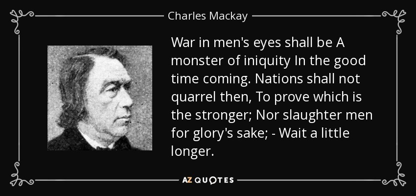 War in men's eyes shall be A monster of iniquity In the good time coming. Nations shall not quarrel then, To prove which is the stronger; Nor slaughter men for glory's sake; - Wait a little longer. - Charles Mackay