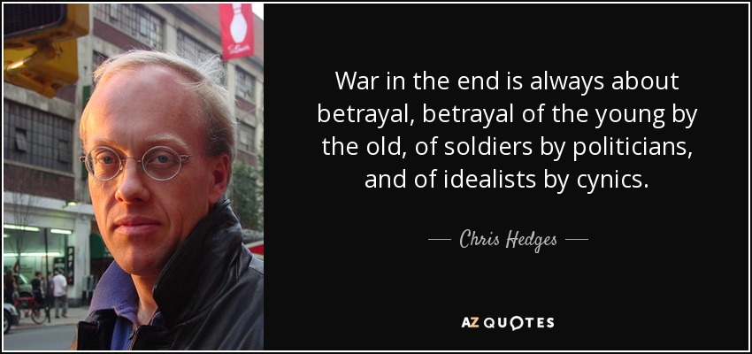 War in the end is always about betrayal, betrayal of the young by the old, of soldiers by politicians, and of idealists by cynics. - Chris Hedges