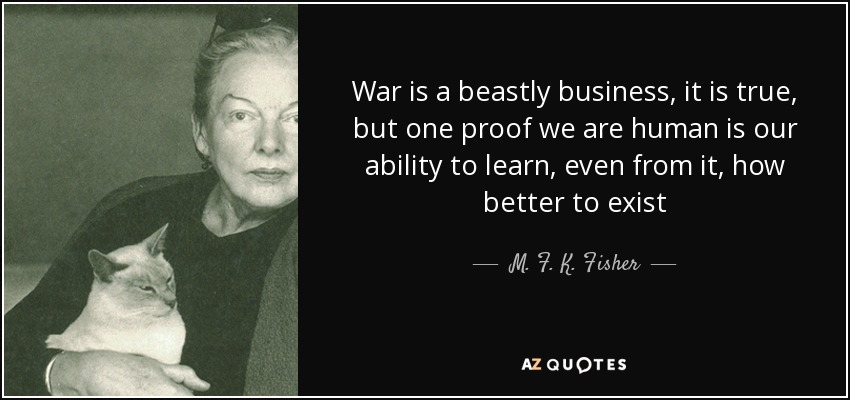 War is a beastly business, it is true, but one proof we are human is our ability to learn, even from it, how better to exist - M. F. K. Fisher