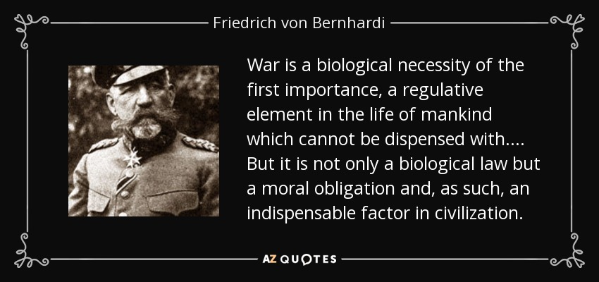War is a biological necessity of the first importance, a regulative element in the life of mankind which cannot be dispensed with. ... But it is not only a biological law but a moral obligation and, as such, an indispensable factor in civilization. - Friedrich von Bernhardi