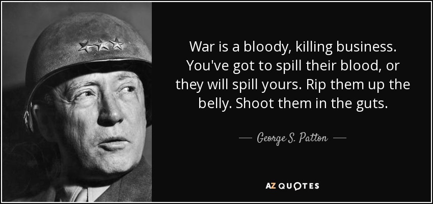 War is a bloody, killing business. You've got to spill their blood, or they will spill yours. Rip them up the belly. Shoot them in the guts. - George S. Patton