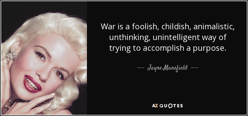 War is a foolish, childish, animalistic, unthinking, unintelligent way of trying to accomplish a purpose. - Jayne Mansfield