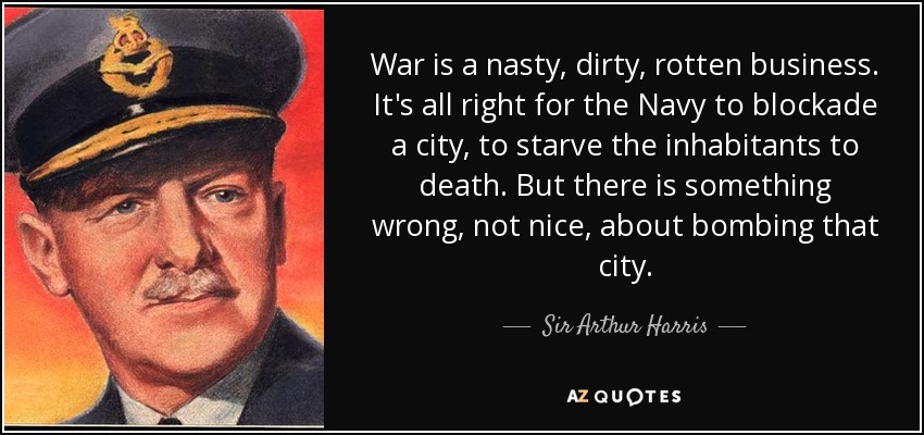 War is a nasty, dirty, rotten business. It's all right for the Navy to blockade a city, to starve the inhabitants to death. But there is something wrong, not nice, about bombing that city. - Sir Arthur Harris, 1st Baronet
