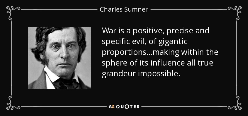 War is a positive, precise and specific evil, of gigantic proportions ...making within the sphere of its influence all true grandeur impossible. - Charles Sumner