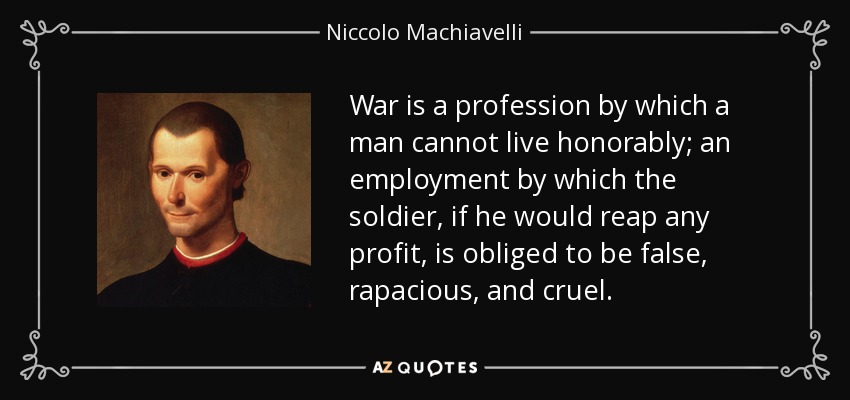 War is a profession by which a man cannot live honorably; an employment by which the soldier, if he would reap any profit, is obliged to be false, rapacious, and cruel. - Niccolo Machiavelli