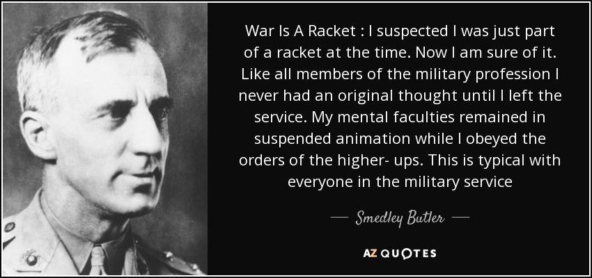 War Is A Racket : I suspected I was just part of a racket at the time. Now I am sure of it. Like all members of the military profession I never had an original thought until I left the service. My mental faculties remained in suspended animation while I obeyed the orders of the higher- ups. This is typical with everyone in the military service - Smedley Butler