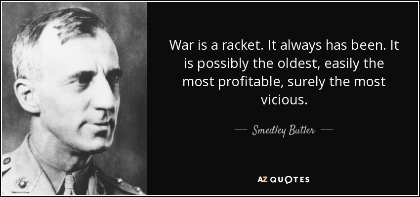 War is a racket. It always has been. It is possibly the oldest, easily the most profitable, surely the most vicious. - Smedley Butler