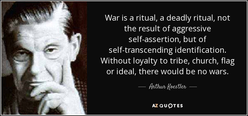 War is a ritual, a deadly ritual, not the result of aggressive self-assertion, but of self-transcending identification. Without loyalty to tribe, church, flag or ideal, there would be no wars. - Arthur Koestler