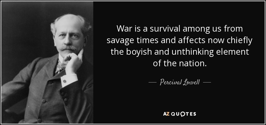 War is a survival among us from savage times and affects now chiefly the boyish and unthinking element of the nation. - Percival Lowell