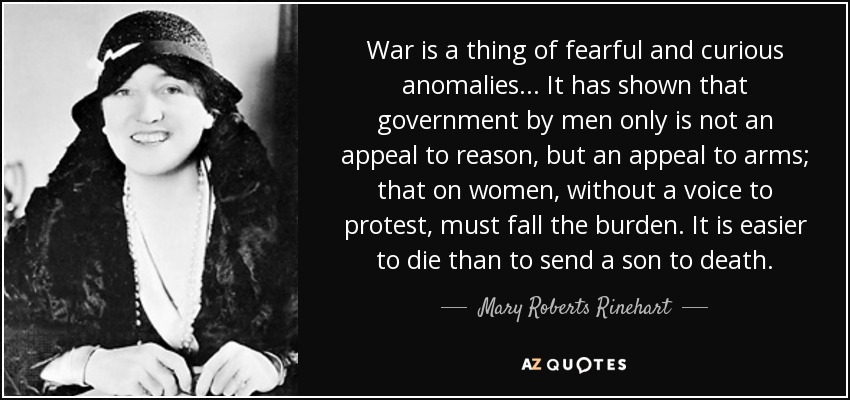 War is a thing of fearful and curious anomalies ... It has shown that government by men only is not an appeal to reason, but an appeal to arms; that on women, without a voice to protest, must fall the burden. It is easier to die than to send a son to death. - Mary Roberts Rinehart