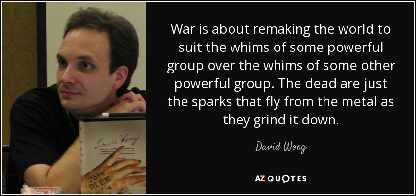 War is about remaking the world to suit the whims of some powerful group over the whims of some other powerful group. The dead are just the sparks that fly from the metal as they grind it down. - David Wong