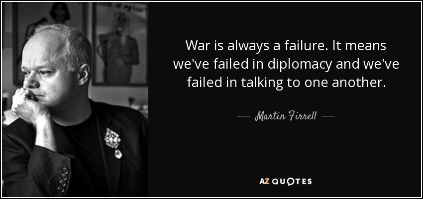 War is always a failure. It means we've failed in diplomacy and we've failed in talking to one another. - Martin Firrell