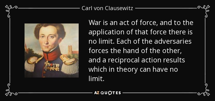 War is an act of force, and to the application of that force there is no limit. Each of the adversaries forces the hand of the other, and a reciprocal action results which in theory can have no limit. - Carl von Clausewitz
