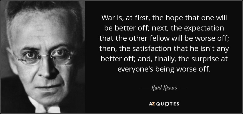 War is, at first, the hope that one will be better off; next, the expectation that the other fellow will be worse off; then, the satisfaction that he isn't any better off; and, finally, the surprise at everyone's being worse off. - Karl Kraus