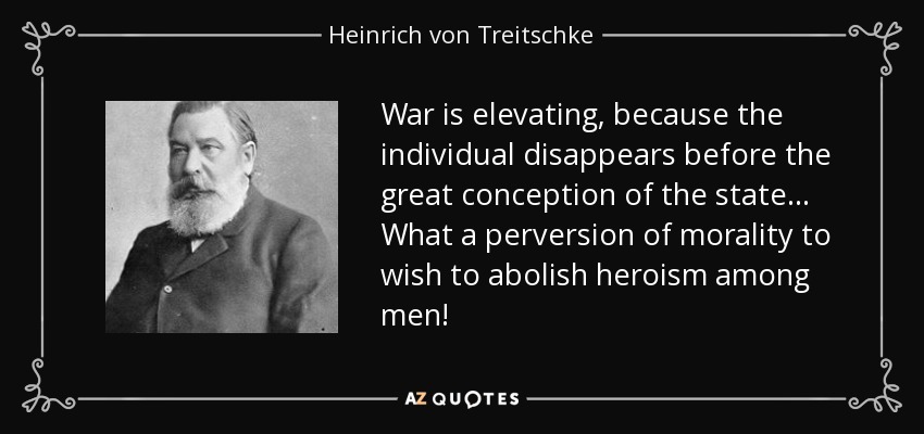 War is elevating, because the individual disappears before the great conception of the state... What a perversion of morality to wish to abolish heroism among men! - Heinrich von Treitschke