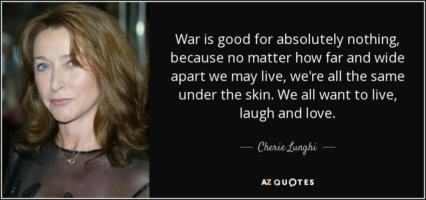 War is good for absolutely nothing, because no matter how far and wide apart we may live, we're all the same under the skin. We all want to live, laugh and love. - Cherie Lunghi