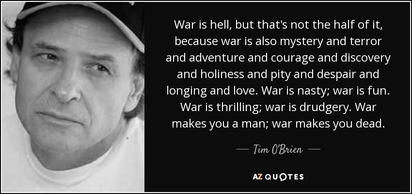 War is hell, but that's not the half of it, because war is also mystery and terror and adventure and courage and discovery and holiness and pity and despair and longing and love. War is nasty; war is fun. War is thrilling; war is drudgery. War makes you a man; war makes you dead. - Tim O'Brien