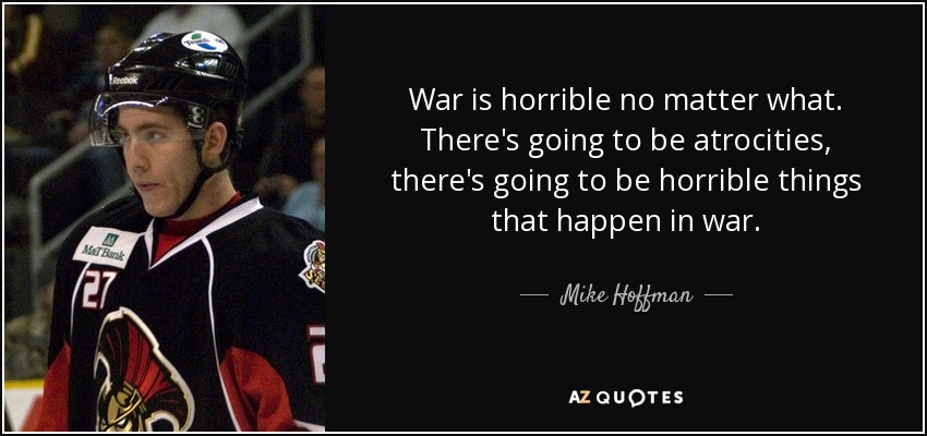 War is horrible no matter what. There's going to be atrocities, there's going to be horrible things that happen in war. - Mike Hoffman