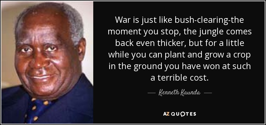 War is just like bush-clearing-the moment you stop, the jungle comes back even thicker, but for a little while you can plant and grow a crop in the ground you have won at such a terrible cost. - Kenneth Kaunda