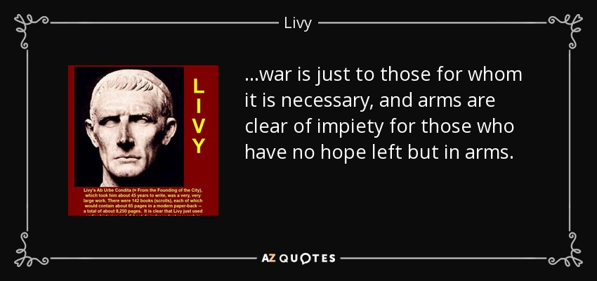 ...war is just to those for whom it is necessary, and arms are clear of impiety for those who have no hope left but in arms. - Livy