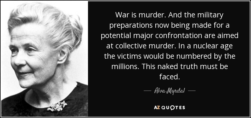 War is murder. And the military preparations now being made for a potential major confrontation are aimed at collective murder. In a nuclear age the victims would be numbered by the millions. This naked truth must be faced. - Alva Myrdal