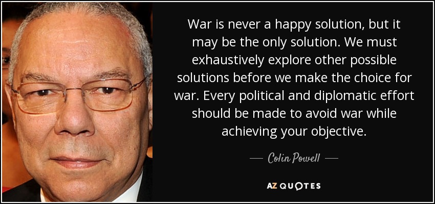 War is never a happy solution, but it may be the only solution. We must exhaustively explore other possible solutions before we make the choice for war. Every political and diplomatic effort should be made to avoid war while achieving your objective. - Colin Powell