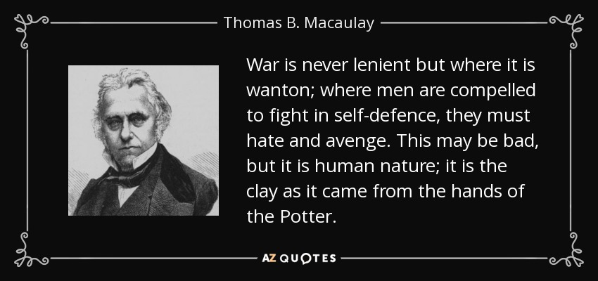 War is never lenient but where it is wanton; where men are compelled to fight in self-defence, they must hate and avenge. This may be bad, but it is human nature; it is the clay as it came from the hands of the Potter. - Thomas B. Macaulay