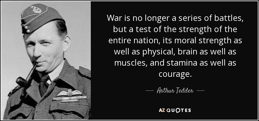 War is no longer a series of battles, but a test of the strength of the entire nation, its moral strength as well as physical, brain as well as muscles, and stamina as well as courage. - Arthur Tedder, 1st Baron Tedder