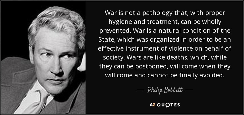 War is not a pathology that, with proper hygiene and treatment, can be wholly prevented. War is a natural condition of the State, which was organized in order to be an effective instrument of violence on behalf of society. Wars are like deaths, which, while they can be postponed, will come when they will come and cannot be finally avoided. - Philip Bobbitt