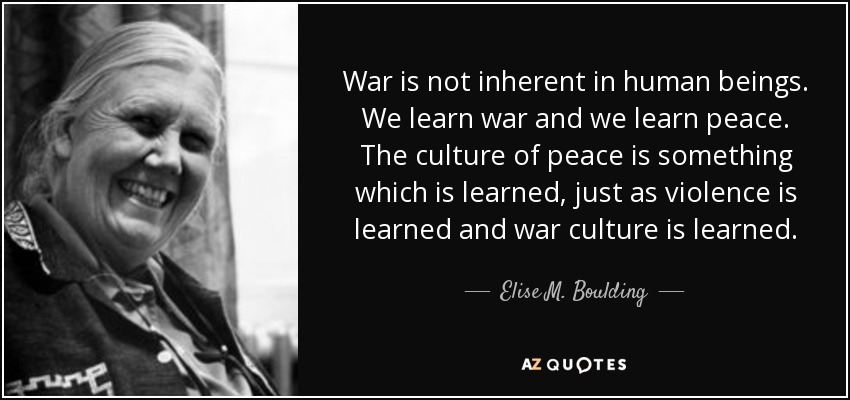 War is not inherent in human beings. We learn war and we learn peace. The culture of peace is something which is learned, just as violence is learned and war culture is learned. - Elise M. Boulding