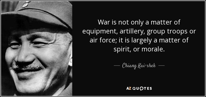 War is not only a matter of equipment, artillery, group troops or air force; it is largely a matter of spirit, or morale. - Chiang Kai-shek