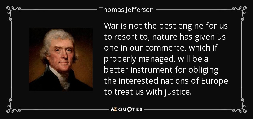 War is not the best engine for us to resort to; nature has given us one in our commerce, which if properly managed, will be a better instrument for obliging the interested nations of Europe to treat us with justice. - Thomas Jefferson