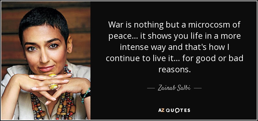 War is nothing but a microcosm of peace... it shows you life in a more intense way and that's how I continue to live it... for good or bad reasons. - Zainab Salbi
