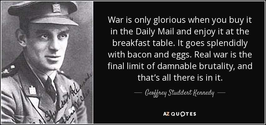 War is only glorious when you buy it in the Daily Mail and enjoy it at the breakfast table. It goes splendidly with bacon and eggs. Real war is the final limit of damnable brutality, and that’s all there is in it. - Geoffrey Studdert Kennedy