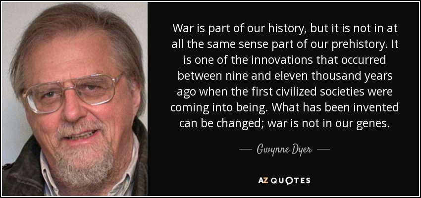 War is part of our history, but it is not in at all the same sense part of our prehistory. It is one of the innovations that occurred between nine and eleven thousand years ago when the first civilized societies were coming into being. What has been invented can be changed; war is not in our genes. - Gwynne Dyer