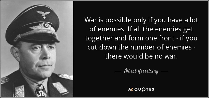 War is possible only if you have a lot of enemies. If all the enemies get together and form one front - if you cut down the number of enemies - there would be no war. - Albert Kesselring