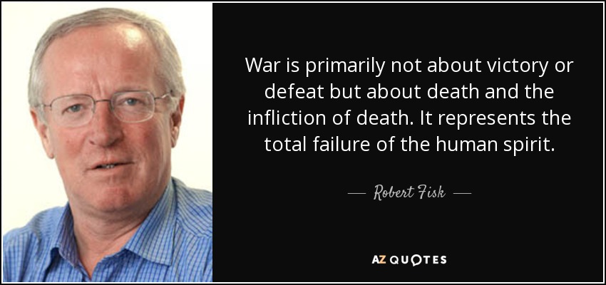 War is primarily not about victory or defeat but about death and the infliction of death. It represents the total failure of the human spirit. - Robert Fisk