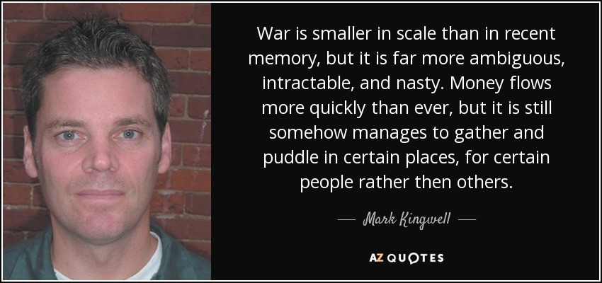 War is smaller in scale than in recent memory, but it is far more ambiguous, intractable, and nasty. Money flows more quickly than ever, but it is still somehow manages to gather and puddle in certain places, for certain people rather then others. - Mark Kingwell