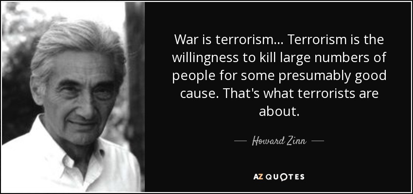 War is terrorism ... Terrorism is the willingness to kill large numbers of people for some presumably good cause. That's what terrorists are about. - Howard Zinn