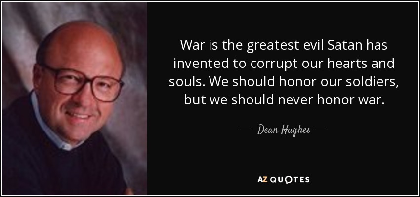War is the greatest evil Satan has invented to corrupt our hearts and souls. We should honor our soldiers, but we should never honor war. - Dean Hughes