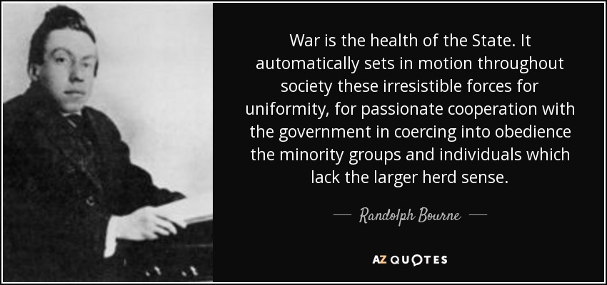 War is the health of the State. It automatically sets in motion throughout society these irresistible forces for uniformity, for passionate cooperation with the government in coercing into obedience the minority groups and individuals which lack the larger herd sense. - Randolph Bourne
