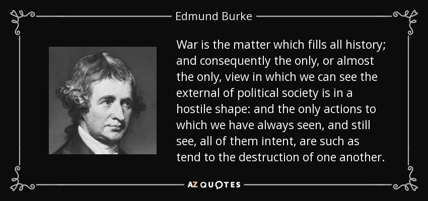 War is the matter which fills all history; and consequently the only, or almost the only, view in which we can see the external of political society is in a hostile shape: and the only actions to which we have always seen, and still see, all of them intent, are such as tend to the destruction of one another. - Edmund Burke