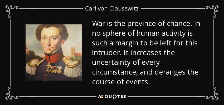 War is the province of chance. In no sphere of human activity is such a margin to be left for this intruder. It increases the uncertainty of every circumstance, and deranges the course of events. - Carl von Clausewitz