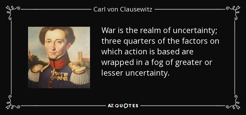 War is the realm of uncertainty; three quarters of the factors on which action is based are wrapped in a fog of greater or lesser uncertainty. - Carl von Clausewitz